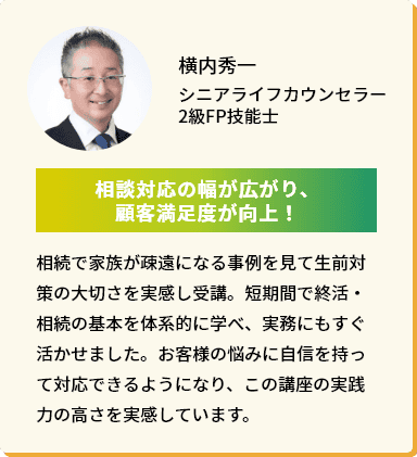 横内秀一 シニアライフカウンセラー2級FP技能士「相談対応の幅が広がり、顧客満足度が向上！」