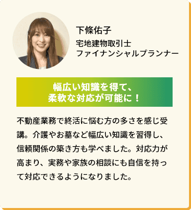 下條佑子 宅地建物取引士ファイナンシャルプランナー「幅広い知識を得て、柔軟な対応が可能に！」